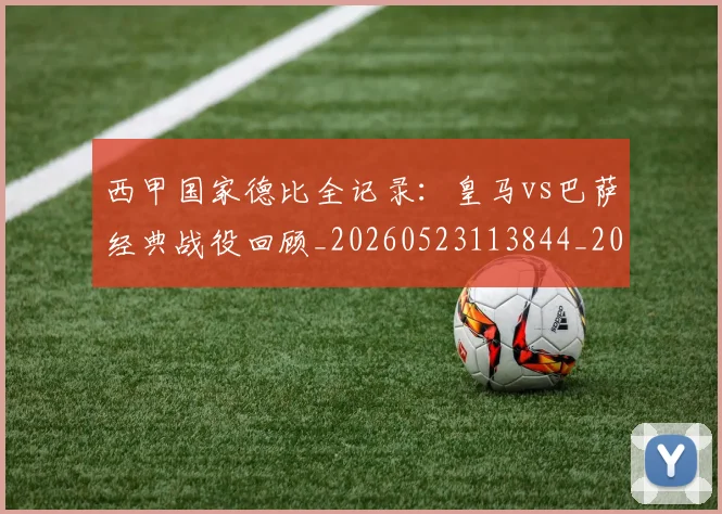 西甲国家德比全记录：皇马vs巴萨经典战役回顾_20260523113844_20260610170206