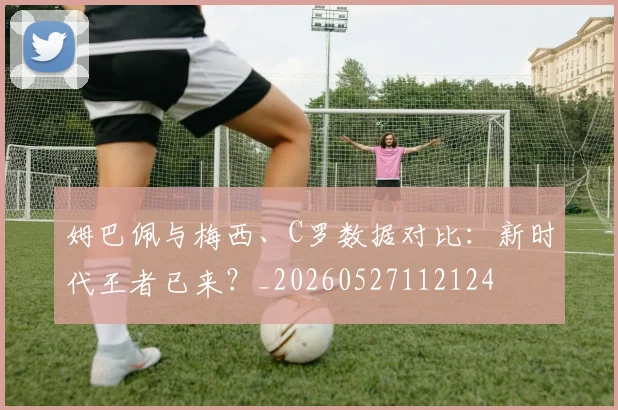 姆巴佩与梅西、C罗数据对比：新时代王者已来？_20260527112124