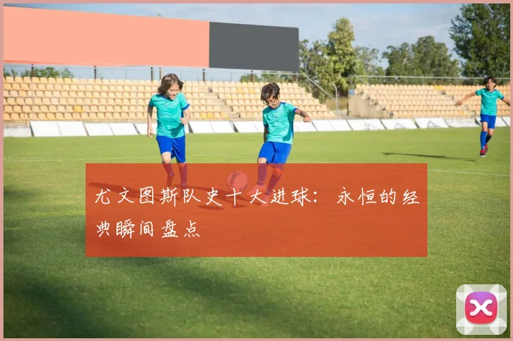 尤文图斯队史十大进球:永恒的经典瞬间盘点