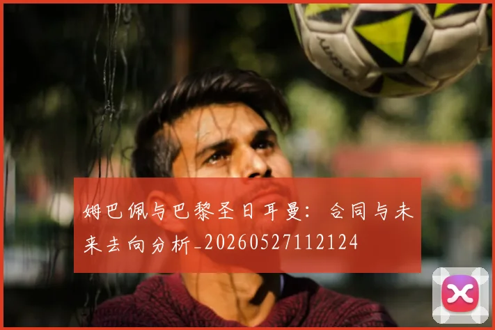 姆巴佩与巴黎圣日耳曼：合同与未来去向分析_20260527112124
