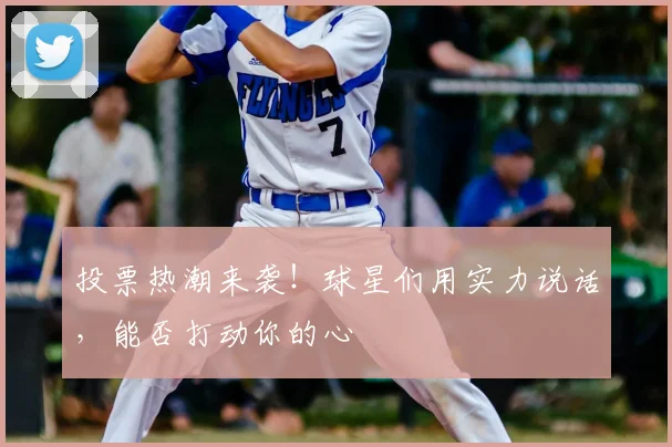 投票热潮来袭!球星们用实力说话,能否打动你的心