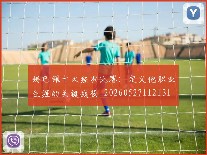 姆巴佩十大经典比赛:定义他职业生涯的关键战役_20260527112131