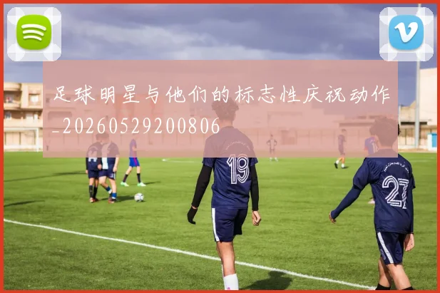 足球明星与他们的标志性庆祝动作_20260529200806