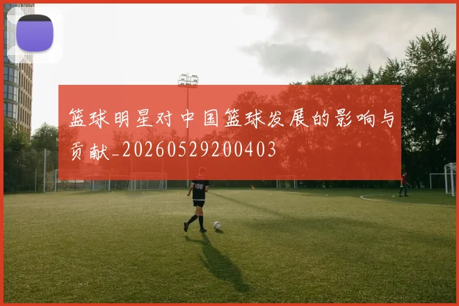 篮球明星对中国篮球发展的影响与贡献_20260529200403