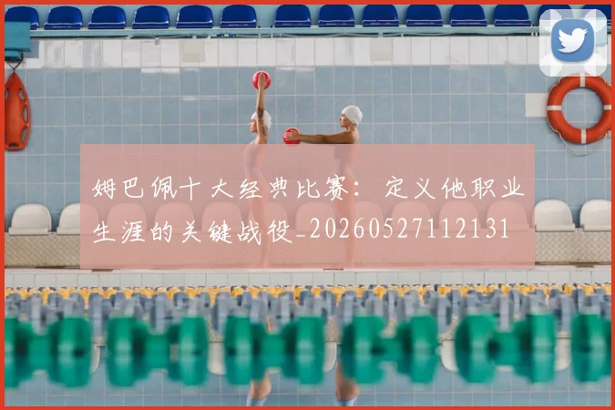 姆巴佩十大经典比赛:定义他职业生涯的关键战役_20260527112131